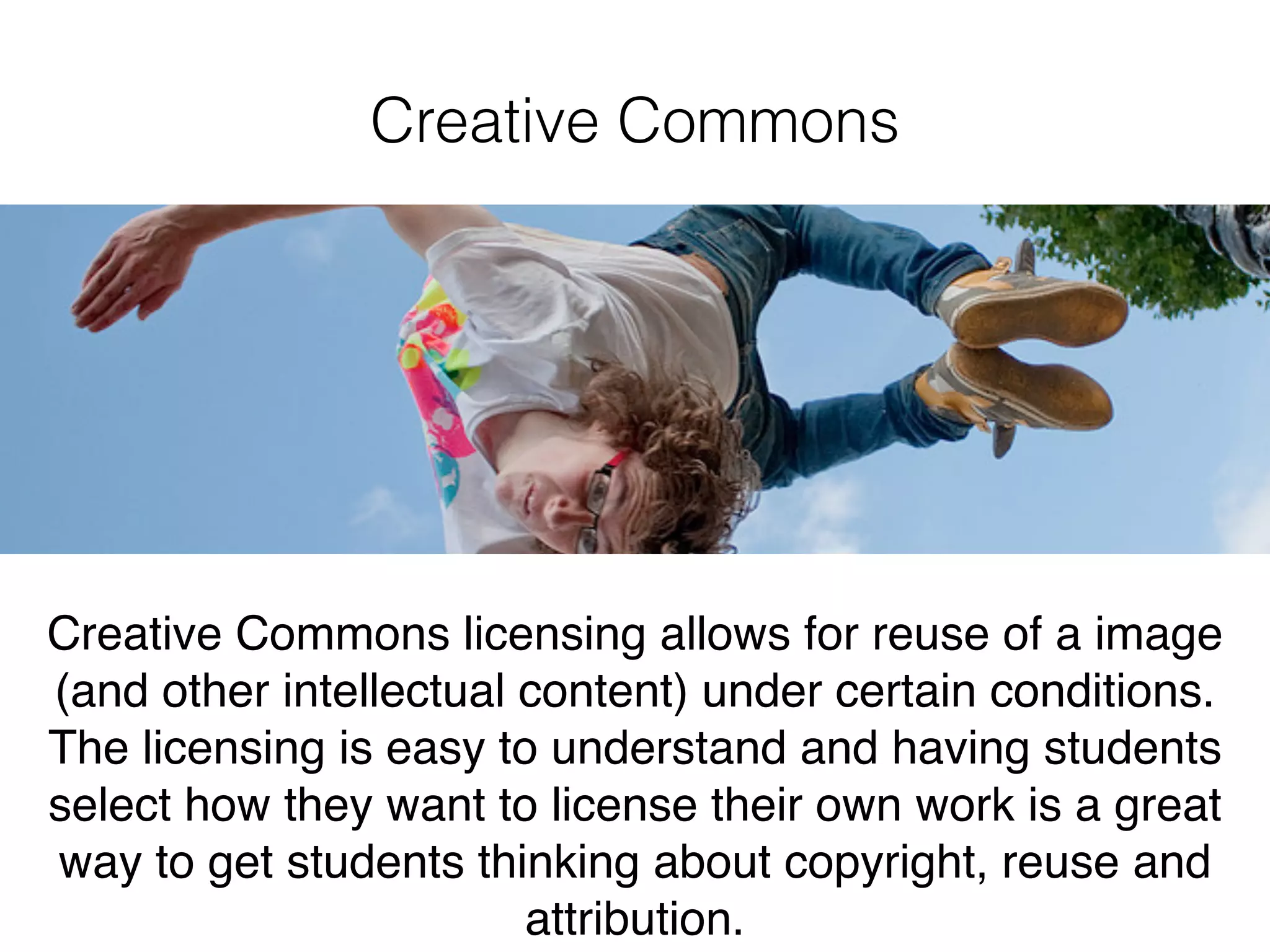 Creative Commons
Creative Commons licensing allows for reuse of a image
(and other intellectual content) under certain conditions.
The licensing is easy to understand and having students
select how they want to license their own work is a great
way to get students thinking about copyright, reuse and
attribution.
 