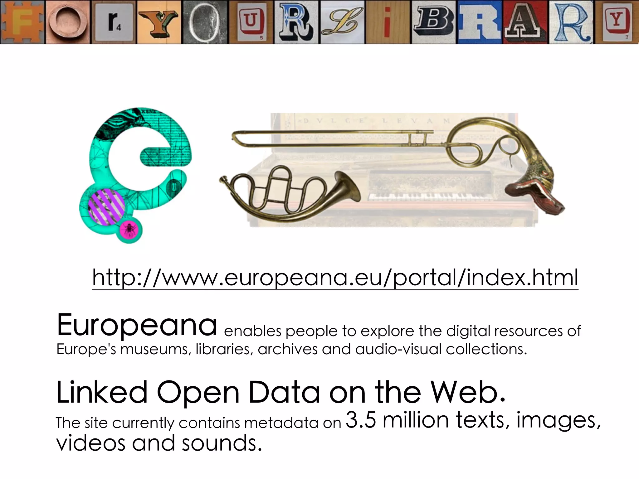 Europeana enables people to explore the digital resources of
Europe's museums, libraries, archives and audio-visual collections.
http://www.europeana.eu/portal/index.html
Linked Open Data on the Web.
The site currently contains metadata on 3.5 million texts, images,
videos and sounds.
 