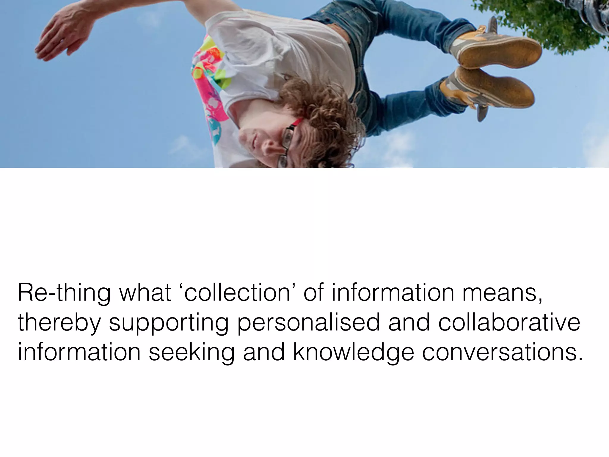 Re-thing what ‘collection’ of information means,
thereby supporting personalised and collaborative
information seeking and knowledge conversations.
 