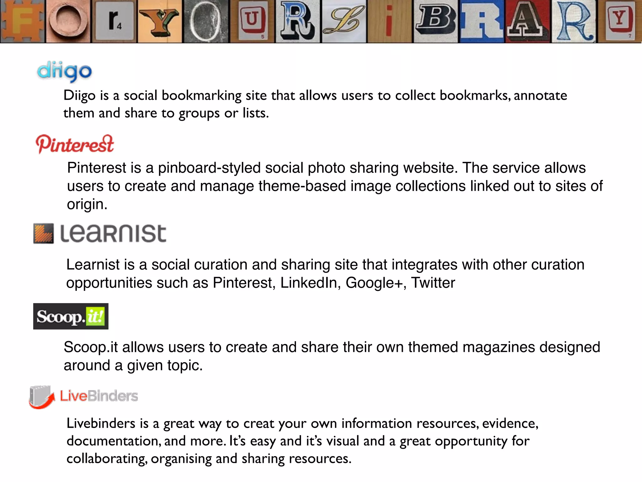 Diigo is a social bookmarking site that allows users to collect bookmarks, annotate
them and share to groups or lists.
Pinterest is a pinboard-styled social photo sharing website. The service allows
users to create and manage theme-based image collections linked out to sites of
origin.
Learnist is a social curation and sharing site that integrates with other curation
opportunities such as Pinterest, LinkedIn, Google+, Twitter
Livebinders is a great way to creat your own information resources, evidence,
documentation, and more. It’s easy and it’s visual and a great opportunity for
collaborating, organising and sharing resources.
Scoop.it allows users to create and share their own themed magazines designed
around a given topic.
 