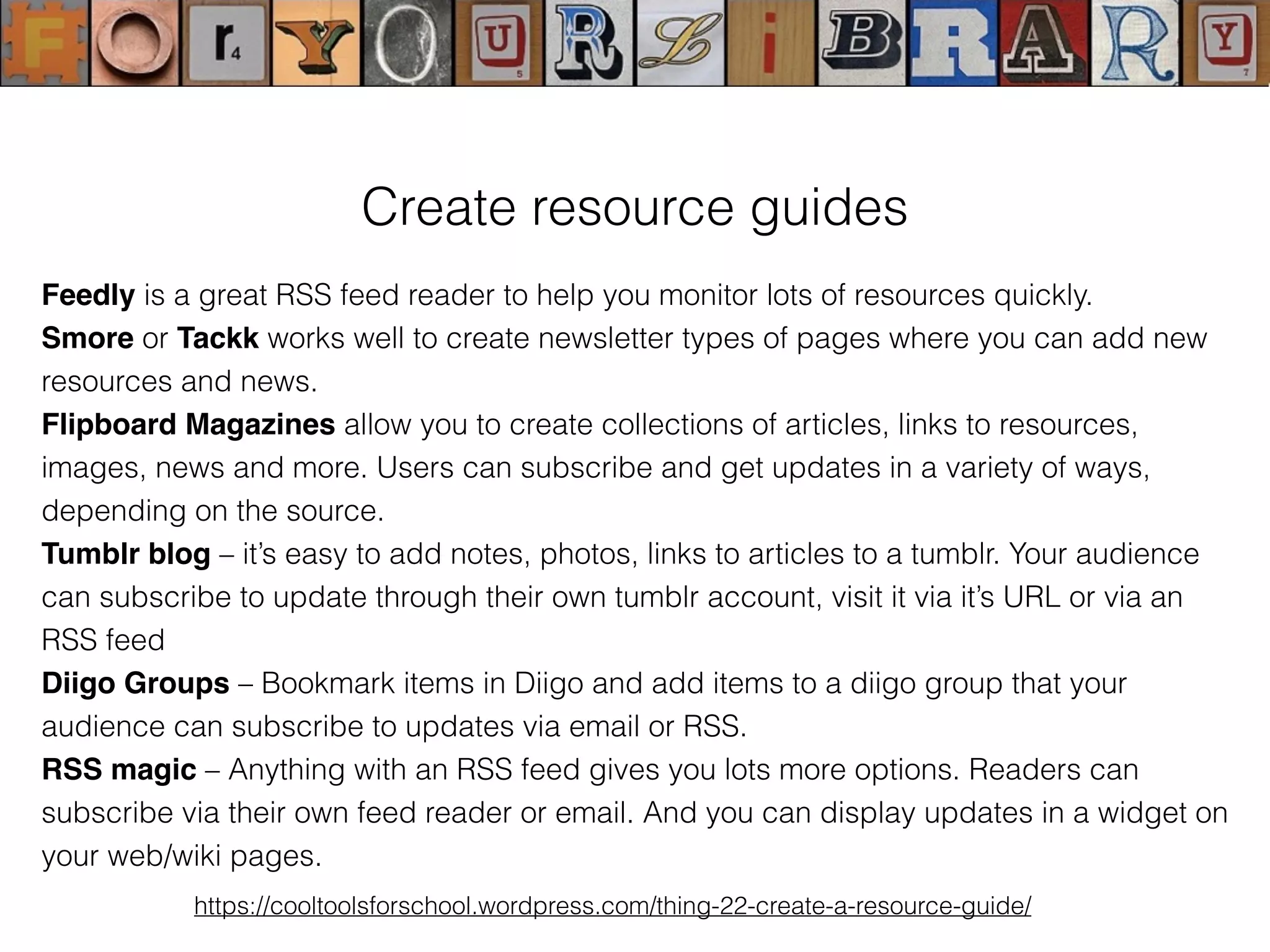 Create resource guides
Feedly is a great RSS feed reader to help you monitor lots of resources quickly.
Smore or Tackk works well to create newsletter types of pages where you can add new
resources and news.
Flipboard Magazines allow you to create collections of articles, links to resources,
images, news and more. Users can subscribe and get updates in a variety of ways,
depending on the source.
Tumblr blog – it’s easy to add notes, photos, links to articles to a tumblr. Your audience
can subscribe to update through their own tumblr account, visit it via it’s URL or via an
RSS feed
Diigo Groups – Bookmark items in Diigo and add items to a diigo group that your
audience can subscribe to updates via email or RSS.
RSS magic – Anything with an RSS feed gives you lots more options. Readers can
subscribe via their own feed reader or email. And you can display updates in a widget on
your web/wiki pages.
https://cooltoolsforschool.wordpress.com/thing-22-create-a-resource-guide/
 