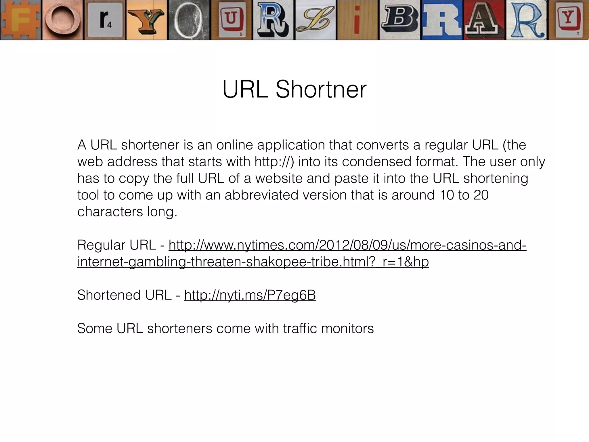 A URL shortener is an online application that converts a regular URL (the
web address that starts with http://) into its condensed format. The user only
has to copy the full URL of a website and paste it into the URL shortening
tool to come up with an abbreviated version that is around 10 to 20
characters long.
Regular URL - http://www.nytimes.com/2012/08/09/us/more-casinos-and-
internet-gambling-threaten-shakopee-tribe.html?_r=1&hp
Shortened URL - http://nyti.ms/P7eg6B
Some URL shorteners come with trafﬁc monitors
URL Shortner
 