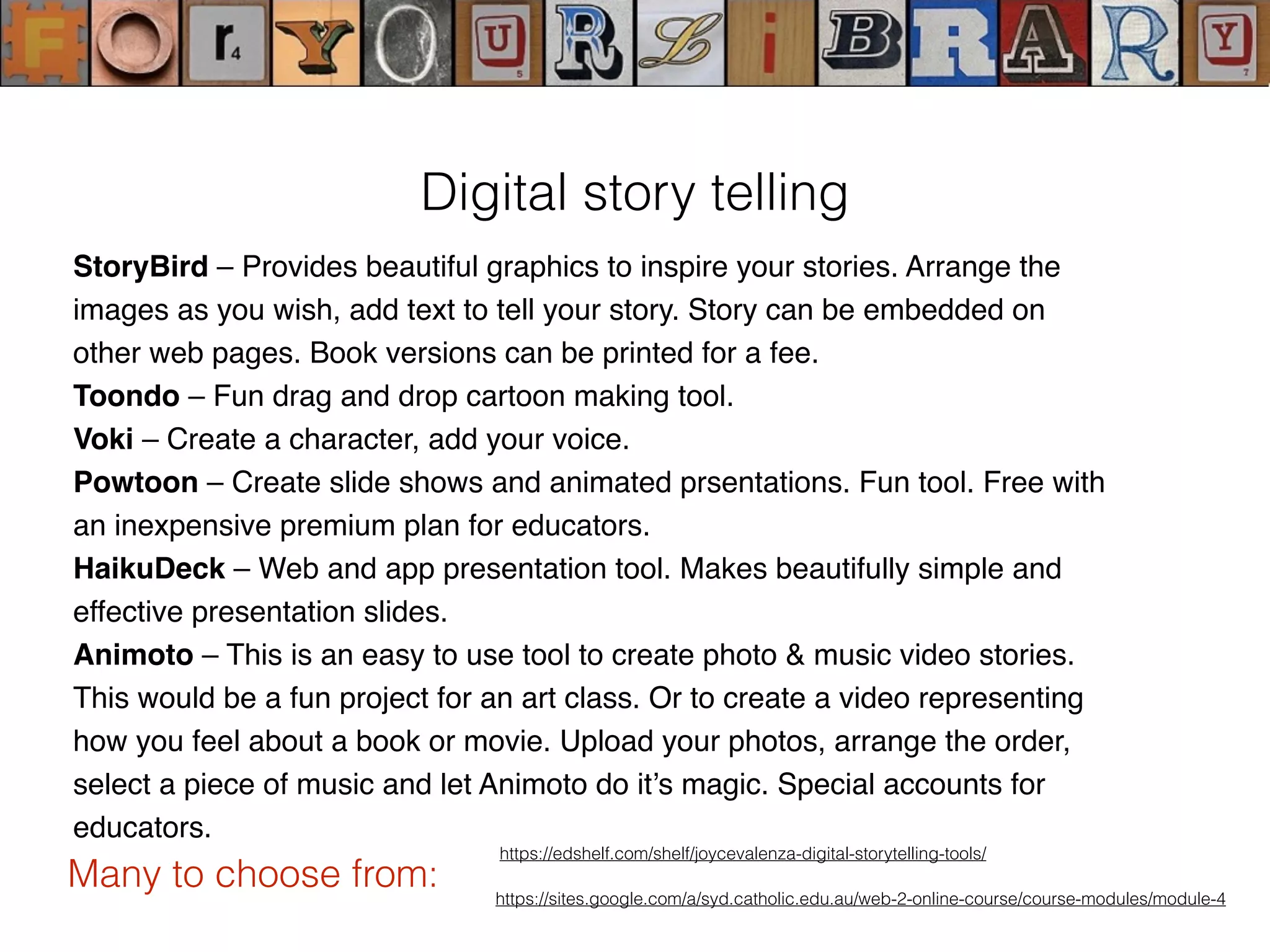 StoryBird – Provides beautiful graphics to inspire your stories. Arrange the
images as you wish, add text to tell your story. Story can be embedded on
other web pages. Book versions can be printed for a fee.
Toondo – Fun drag and drop cartoon making tool.
Voki – Create a character, add your voice.
Powtoon – Create slide shows and animated prsentations. Fun tool. Free with
an inexpensive premium plan for educators.
HaikuDeck – Web and app presentation tool. Makes beautifully simple and
effective presentation slides.
Animoto – This is an easy to use tool to create photo & music video stories.
This would be a fun project for an art class. Or to create a video representing
how you feel about a book or movie. Upload your photos, arrange the order,
select a piece of music and let Animoto do it’s magic. Special accounts for
educators.
https://edshelf.com/shelf/joycevalenza-digital-storytelling-tools/
Digital story telling
Many to choose from: https://sites.google.com/a/syd.catholic.edu.au/web-2-online-course/course-modules/module-4
 