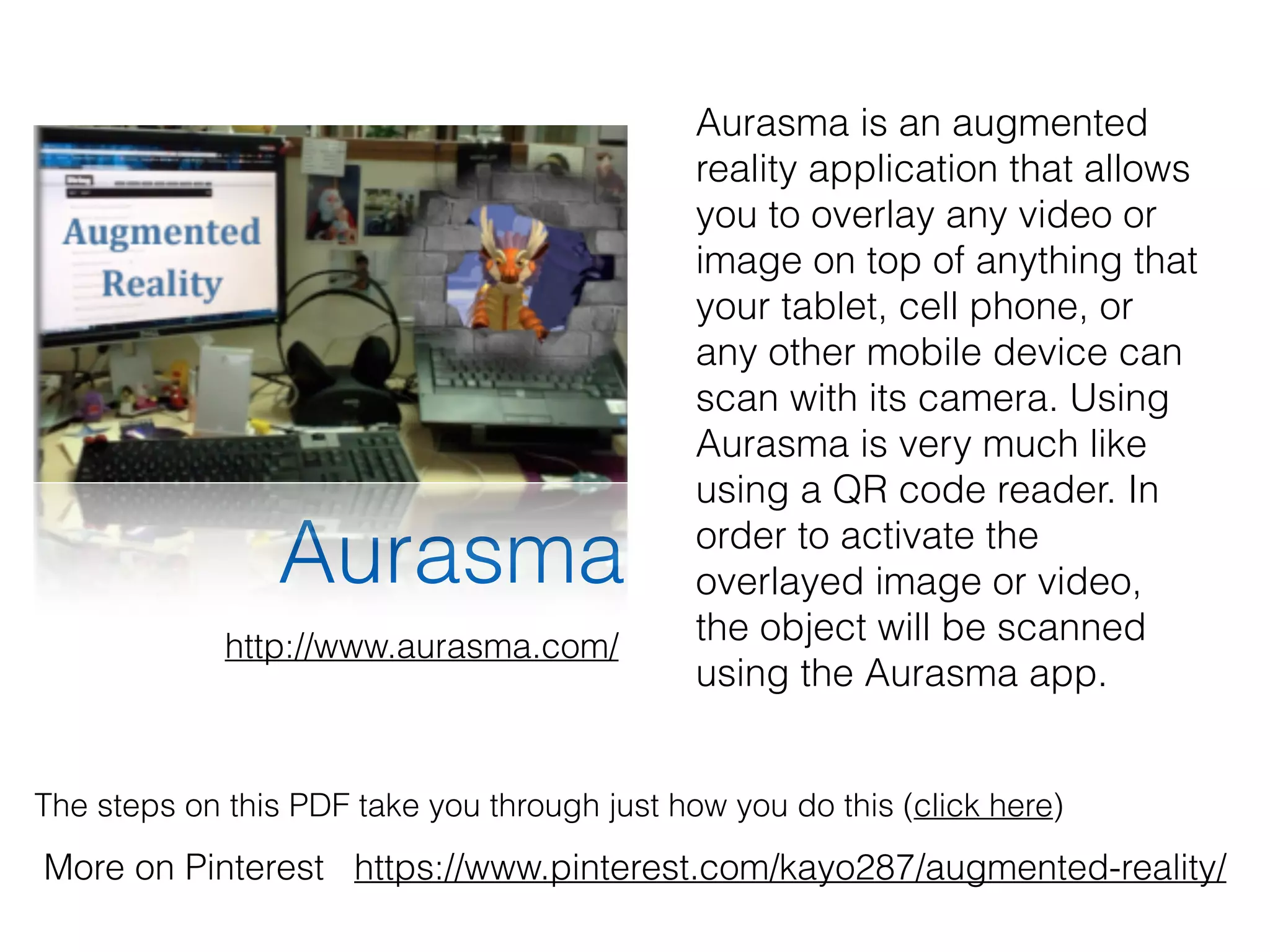 Aurasma
The steps on this PDF take you through just how you do this (click here)
More on Pinterest https://www.pinterest.com/kayo287/augmented-reality/
Aurasma is an augmented
reality application that allows
you to overlay any video or
image on top of anything that
your tablet, cell phone, or
any other mobile device can
scan with its camera. Using
Aurasma is very much like
using a QR code reader. In
order to activate the
overlayed image or video,
the object will be scanned
using the Aurasma app.
http://www.aurasma.com/
 