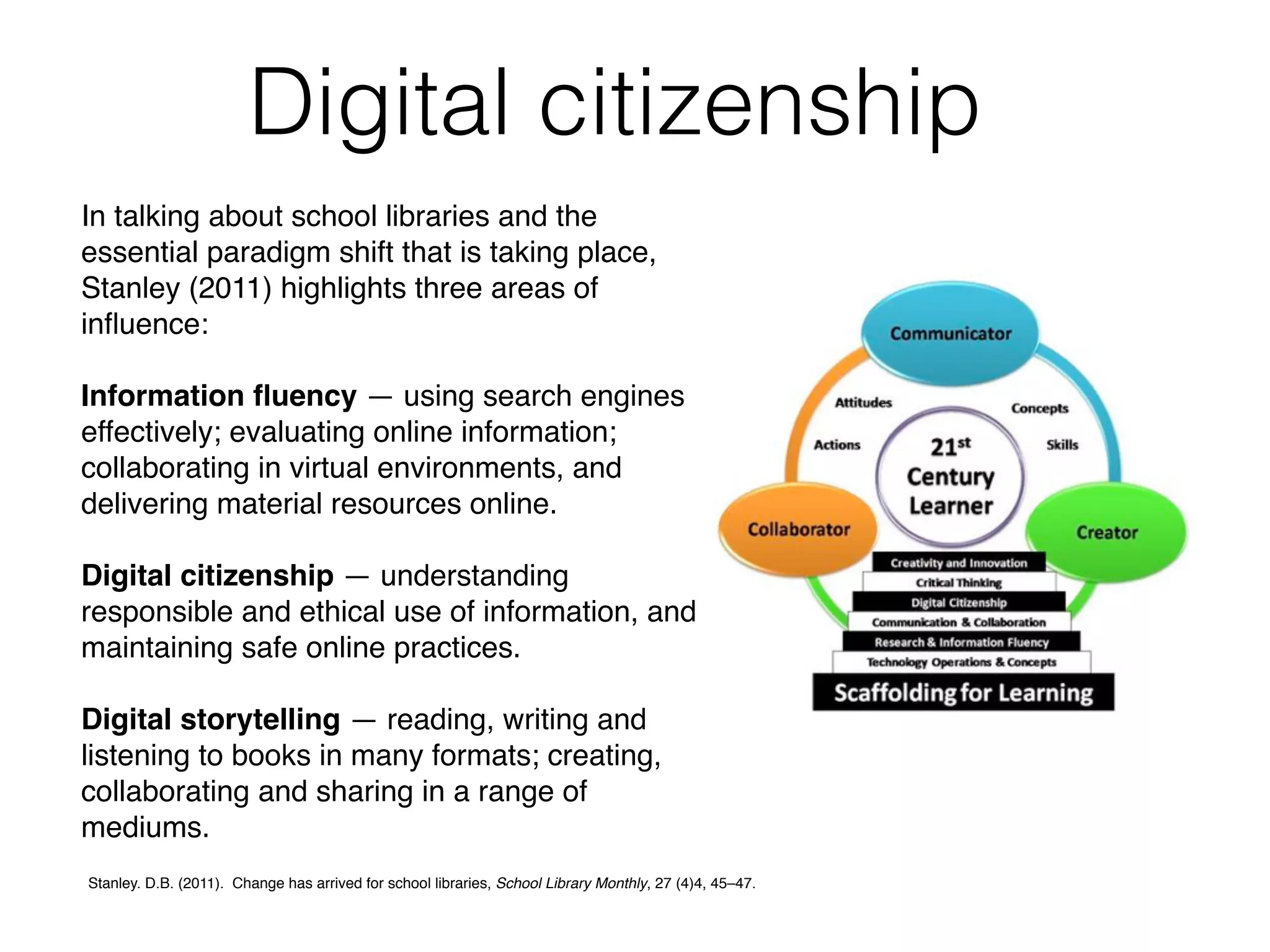 In talking about school libraries and the
essential paradigm shift that is taking place,
Stanley (2011) highlights three areas of
inﬂuence:
Information ﬂuency — using search engines
effectively; evaluating online information;
collaborating in virtual environments, and
delivering material resources online.
Digital citizenship — understanding
responsible and ethical use of information, and
maintaining safe online practices.
Digital storytelling — reading, writing and
listening to books in many formats; creating,
collaborating and sharing in a range of
mediums.
Digital citizenship
Stanley. D.B. (2011). Change has arrived for school libraries, School Library Monthly, 27 (4)4, 45–47.
 