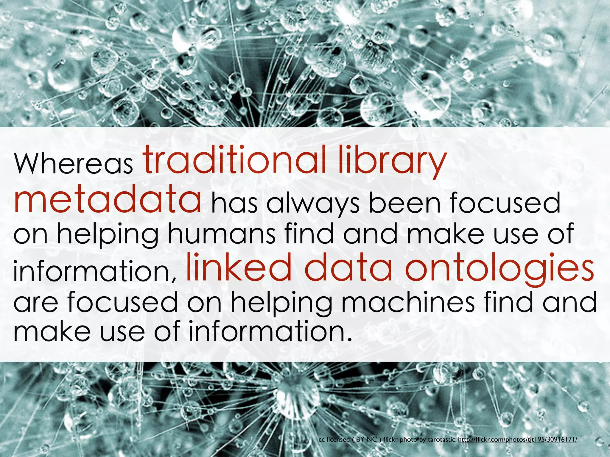 Whereas traditional library
metadata has always been focused
on helping humans find and make use of
information, linked data ontologies
are focused on helping machines find and
make use of information.
cc licensed ( BY NC ) ﬂickr photo by tarotastic: http://ﬂickr.com/photos/tjt195/30916171/
 