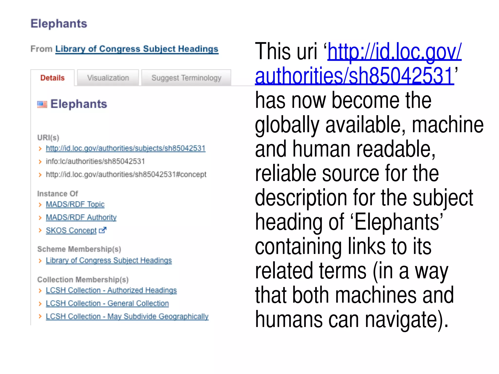 This uri ‘http://id.loc.gov/
authorities/sh85042531’
has now become the
globally available, machine
and human readable,
reliable source for the
description for the subject
heading of ‘Elephants’
containing links to its
related terms (in a way
that both machines and
humans can navigate).
 