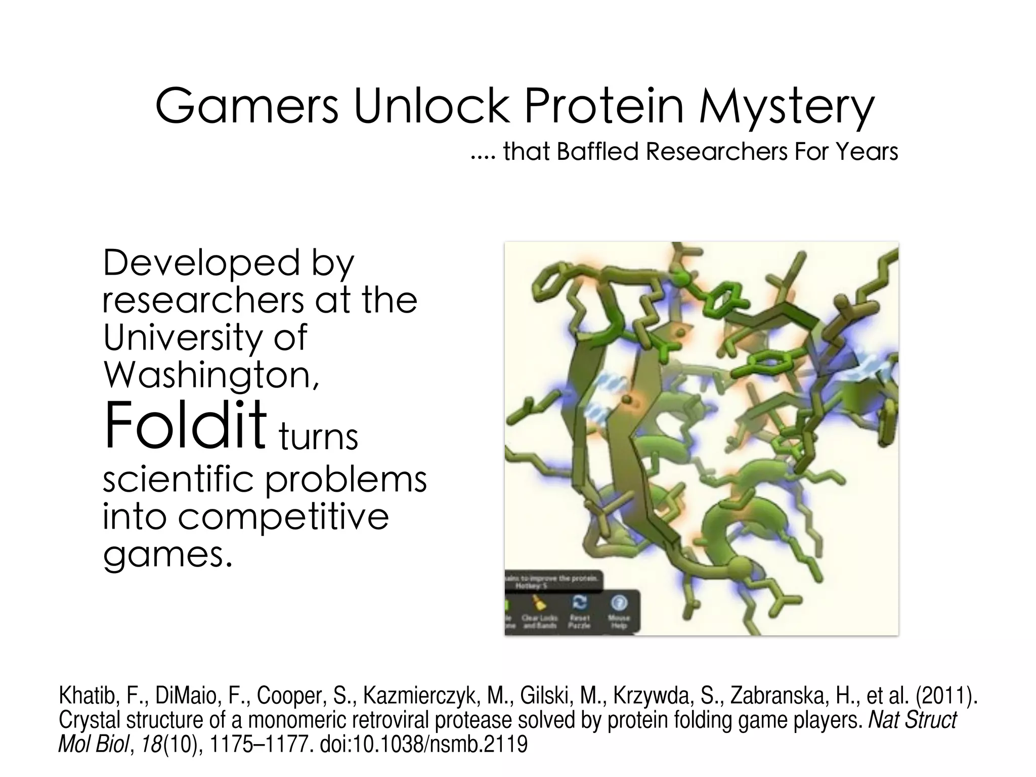 Developed by
researchers at the
University of
Washington,
Folditturns
scientific problems
into competitive
games.
Gamers Unlock Protein Mystery
.... that Baffled Researchers For Years
Khatib, F., DiMaio, F., Cooper, S., Kazmierczyk, M., Gilski, M., Krzywda, S., Zabranska, H., et al. (2011).
Crystal structure of a monomeric retroviral protease solved by protein folding game players. Nat Struct
Mol Biol, 18(10), 1175–1177. doi:10.1038/nsmb.2119
 