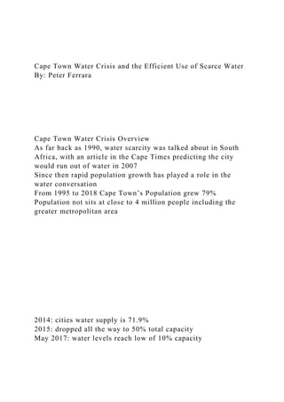 Cape Town Water Crisis and the Efficient Use of Scarce Water
By: Peter Ferrara
Cape Town Water Crisis Overview
As far back as 1990, water scarcity was talked about in South
Africa, with an article in the Cape Times predicting the city
would run out of water in 2007
Since then rapid population growth has played a role in the
water conversation
From 1995 to 2018 Cape Town’s Population grew 79%
Population not sits at close to 4 million people including the
greater metropolitan area
2014: cities water supply is 71.9%
2015: dropped all the way to 50% total capacity
May 2017: water levels reach low of 10% capacity
 