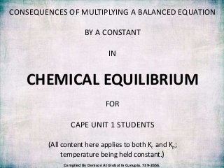 CONSEQUENCES OF MULTIPLYING A BALANCED EQUATION

                       BY A CONSTANT

                                    IN


   CHEMICAL EQUILIBRIUM
                                  FOR

                CAPE UNIT 1 STUDENTS

        (All content here applies to both Kc and Kp;
             temperature being held constant.)
             Compiled By Denison At Global In Cunupia. 739-2656.
 