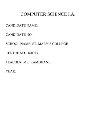 COMPUTER SCIENCE I.A.
CANDIDATE NAME:
CANDIDATE NO.:
SCHOOL NAME: ST. MARY’S COLLEGE
CENTRE NO.: 160073
TEACHER: MR. RAMDHANIE
YEAR:
 