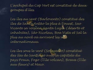L'archipel du Cap Vert est constitué de deux
groupes d'îles.
Les îles au vent (Barlovento) constitué des
îles de Santo Antão la plus à l'ouest, Sao
Vicente sa voisine, Santa Luzia (déserte et
inhabitée), São Nicolau, Boa Vista et Sal la
plus au nord où arrivent les vols
internationaux.
Les îles sous le vent (Sotavento) constitué
des îles de Santiago avec la capitale du
pays Praia, Fogo (l'île volcan), Brava (l'île
aux fleurs) et Maio.
 