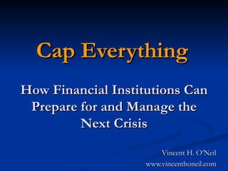 Cap Everything   How Financial Institutions Can Prepare for and Manage the Next Crisis Vincent H. O’Neil www.vincenthoneil.com 