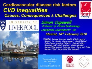 Cardiovascular disease risk factors

                            factors
CVD Inequalities
Causes, Consequences & Challenges

                       Challenges
                   Simon Capewell
                    Professor of Clinical Epidemiology
                   LIVERPOOL UNIVERSITY UK
                      Madrid, 18th February                   2010
                     Thanks: Susanne Logstrup, Sophie O’Kelly,Muri el
                                                               Muri
                       Mioulet, Lars Ryden, Ilaria Leggeri, Robin Ireland,
                       Philip James,M artinO ’Flaherty, Julia Critchley,
                                     M       O
                       RosalindRai ne, Hilary Graham, Maddy Bajekal,
                                Rai
                       MargaretWh itehead, PeterWh incup, EarlFFord, Pedro
                                 Wh                 Wh
                       Marques-Vidal, Sarah Wild, Ann Capewell




                     European Society
                     European Society
                       of Cardiology
                       of Cardiology
                             &
                             &
                  European Heart Network
                  European Heart Network             2009
 