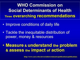 WHO Commission on




                                                              

    Social Determinants of Health

                           Health
 Three overarching recommendations

                   recommendations
• Improve conditions of daily life
• Tackle the inequitable distribution of
  power, money & resources

• Measure & understand the problem
  & assess the impact of action
            http://www.euro.who.int/socialdeterminants/publications/publications

 