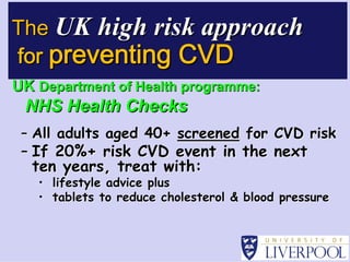 The UK high risk approach
for preventing CVD
UK Department of Health programme:
 NHS Health Checks
 – All adults aged 40+ screened for CVD risk
 – If 20%+ risk CVD event in the next
   ten years, treat with:

                    with:




                                               

   • lifestyle advice plus
   • tablets to reduce cholesterol & blood pressure
 