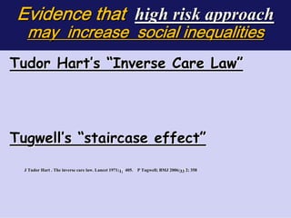 Evidence that high risk approach
   may increase social inequalities
Tudor Hart’s “Inverse Care Law”




                                                                                           

Tugwell’s “staircase effect”
  J Tudor Hart . The inverse care law. Lancet 1971;1; 405. P Tugwell; BMJ 2006;33 2; 358
                     inverse                        1;       Tugw     BMJ 2006; 33 35




                                                                                       

 