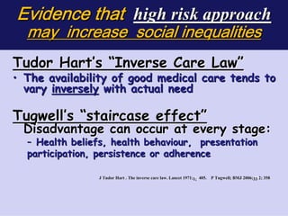 Evidence that high risk approach
    may increase social inequalities
Tudor Hart’s “Inverse Care Law”




                                                                                         

• The availability of good medical care tends to
  vary inversely with actual need
	




Tugwell’s “staircase effect”
 Disadvantage can occur at every stage:
    – Health beliefs, health behaviour, presentation
    participation, persistence or adherence

                  J Tudor Hart . The inverse care law. Lancet 1971;1; 405. P Tugwell; BMJ 2006;33 2; 358
                                     inverse                        1;       Tugw     BMJ 2006; 33 35
 