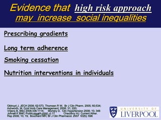 Evidence that high risk approach
       may increase social inequalities
Prescribing gradients

Long term adherence
Smoking cessation

Nutrition interventions in individuals

                           individuals




 Oldroyd J. JECH 2008; 62:573. Thomsen R W, Br J Clin Pharm. 2005; 60;534;
                       62:573.                               2005;
                                                                             



 Ashworth, M, QJof Amb Care Management: 2008; 31; 220;

                                                    220;
 Vrijens B, BMJ 2008;336:1114; Morisky D. Clin Hypertension 2008; 10; 348

 Vrijens        2008;336:11                                            348
 Johnell K BMC PublicHealt h2005, 5: 17
           BMC        Healt 2005, 5:         Chaudhry HJ. Current Ather.

                                                                   Ather.
 Rep 2008; 10; 19; Bouchard MH, Br J Clin Pharmacol. 2007 63(6): 698
                   Bouchard                               63(6): 698
                                                                  

 