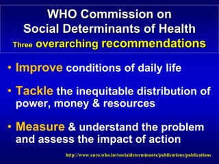 WHO Commission on




                                                             

    Social Determinants of Health

                           Health
 Three overarching recommendations

                   recommendations
• Improve conditions of daily life
• Tackle the inequitable distribution of
 power, money & resources

• Measure & understand the problem
 and assess the impact of action
           http://www.euro.who.int/socialdeterminants/publications/publications

 