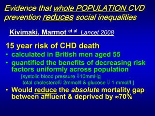 Evidence that whole POPULATION CVD
prevention reduces social inequalities
 Kivimaki, Marmot et al Lancet 2008

15 year risk of CHD death
• calculated in British men aged 55
	 	




• quantified the benefits of decreasing risk
  factors uniformly across population
      [systolic blood pressure ⇓10mmHg
       total cholesterol⇓ 2mmol/l & glucose ⇓ 1 mmol/l ]
• Would reduce the absolute mortality gap
  between affluent & deprived by ≈70%
	
 