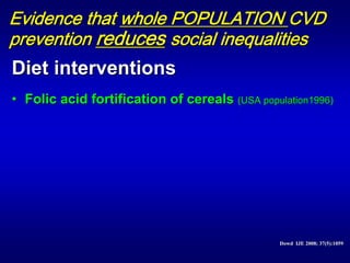 Evidence that whole POPULATION CVD
prevention reduces social inequalities
Diet interventions
• Folic acid fortification of cereals (USA population1996)




                                                Dowd IJE 2008; 37(5):1059
                                                Dowd IJE 2008; 37(5):1059
 
