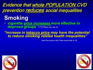 Evidence that whole POPULATION CVD
prevention reduces social inequalities
Smoking
• cigarette price increases more effective in
  deprived groups TownsendBMJ 1994; 309; 923
                     Town send BMJ 1994; 309; 923



“increase in tobacco price may have the potential

                                        potential
  to reduce smoking related health inequalities”




                                                                             

                        Main Meta-analysis. BMC Public Health 2008; 8; 178
                             Meta-          BM
 