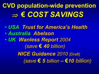 CVD population-wide prevention

                    prevention
   ⇒ € COST SAVINGS

            SAVINGS
• USA Trust for America’s Health
• Australia Abelson
• UK Wanless Report 2004
         (save € 40 billion)
     NICE Guidance 2010 [Draft]
        (save € 5 billion – €10 billion)
 