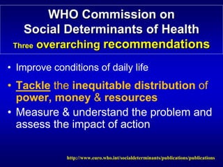 WHO Commission on




                                                                

    Social Determinants of Health

                           Health
 Three overarching recommendations

                   recommendations
• Improve conditions of daily life
• Tackle the inequitable distribution of
  power, money & resources
• Measure & understand the problem and
  assess the impact of action

              http://www.euro.who.int/socialdeterminants/publications/publications

 