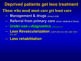 Deprived patients get less treatment

Those who need most care get least care
 –   Management & drugs (Roland 2009)
 –   Referral from primary care (Dixon; McBride & Raine)
 –   Under-use of diagnostics (Hippisley Cox)
 –   Less Revascularization BJGP 2000; 50: 449; BMJ 1997;
     314: 257

 – Less rehabilitation
 