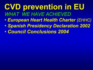 CVD prevention in EU
WHAT WE HAVE ACHIEVED
• European Heart Health Charter (EHHC)

                                 EHHC)
• Spanish Presidency Declaration 2002

                                  2002
• Council Conclusions 2004
 