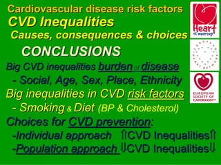 Cardiovascular disease risk factors
CVD Inequalities
Causes, consequences & choices
   CONCLUSIONS
Big CVD inequalities burden of disease
 - Social, Age, Sex, Place, Ethnicity
Big inequalities in CVD risk factors




                                         

 - Smoking & Diet (BP & Cholesterol)

Choices for CVD prevention:
 -Individual approach ⇑CVD Inequalities⇑
 -Population approach ⇓CVD Inequalities⇓
 