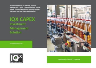 Optimize | Control | Expedite
www.iqxbusiness.com
An integrated suite of SAP Fiori Apps to
manage your Capital Expenditure from annual
budget through expenditure requests, project
execution and final asset capitalization.
IQX CAPEX
Investment
Management
Solution
 