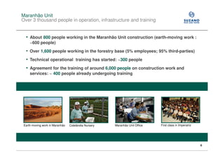 Maranhão Unit
Over 3 thousand people in operation, infrastructure and training


  • About 800 people working in the Maranhão Unit construction (earth-moving work :
     ~600 people)

  • Over 1,600 people working in the forestry base (5% employees; 95% third-parties)
  • Technical operational training has started: ~300 people
  • Agreement for the training of around 6,000 people on construction work and
     services: ~ 400 people already undergoing training




 Earth-moving work in Maranhão   Cidelândia Nursery   Maranhão Unit Office   First class in Imperatriz




                                                                                                         8
 