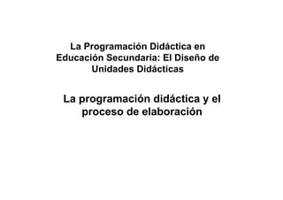La programación didáctica y el
proceso de elaboración
La Programación Didáctica en
Educación Secundaria: El Diseño de
Unidades Didácticas
 