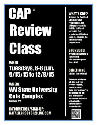CAP
Review
Class
WHEN
Tuesdays, 6-8 p.m.
9/15/15 to 12/8/15
WHERE
WV State University
Cole Complex
Institute, WV
INFORMATION/SIGN-UP:
NATALIEPROCTOR@LIVE.COM
WHAT’S CAP?
It stands for Certified
Administrative
Professional. The
CAP was created in
1952 by IAAP and
serves as the
premier certification
exam for those in the
administrative
support field.
SPONSORS
WV State University’s
Continuing
Education Program
Cost: $100
BENEFITING
Admins Everywhere!
No matter what your
job title is, if you
provide support,
you’re an admin.
Show everyone you’re
the one for the job
with an industry
recognized business
rating just for
administrative
professionals.
®
 