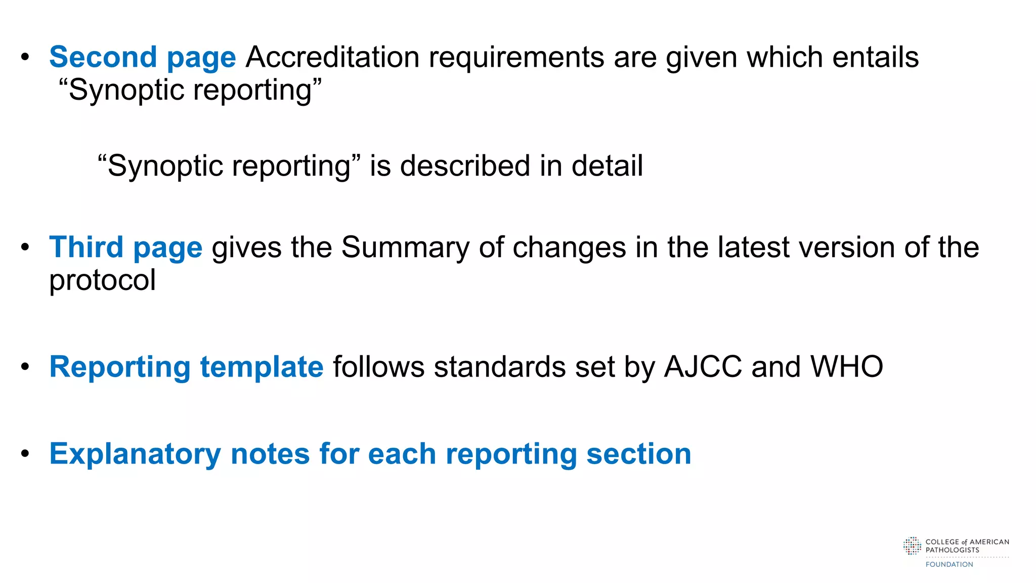 • Second page Accreditation requirements are given which entails
“Synoptic reporting”
“Synoptic reporting” is described in detail
• Third page gives the Summary of changes in the latest version of the
protocol
• Reporting template follows standards set by AJCC and WHO
• Explanatory notes for each reporting section
 