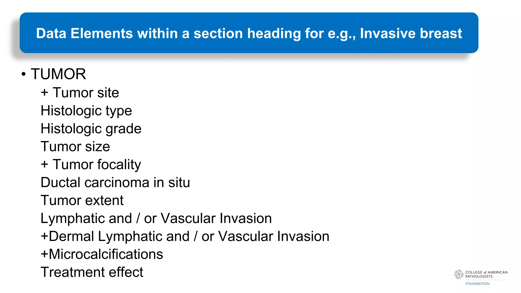 • TUMOR
+ Tumor site
Histologic type
Histologic grade
Tumor size
+ Tumor focality
Ductal carcinoma in situ
Tumor extent
Lymphatic and / or Vascular Invasion
+Dermal Lymphatic and / or Vascular Invasion
+Microcalcifications
Treatment effect
Data Elements within a section heading for e.g., Invasive breast
 