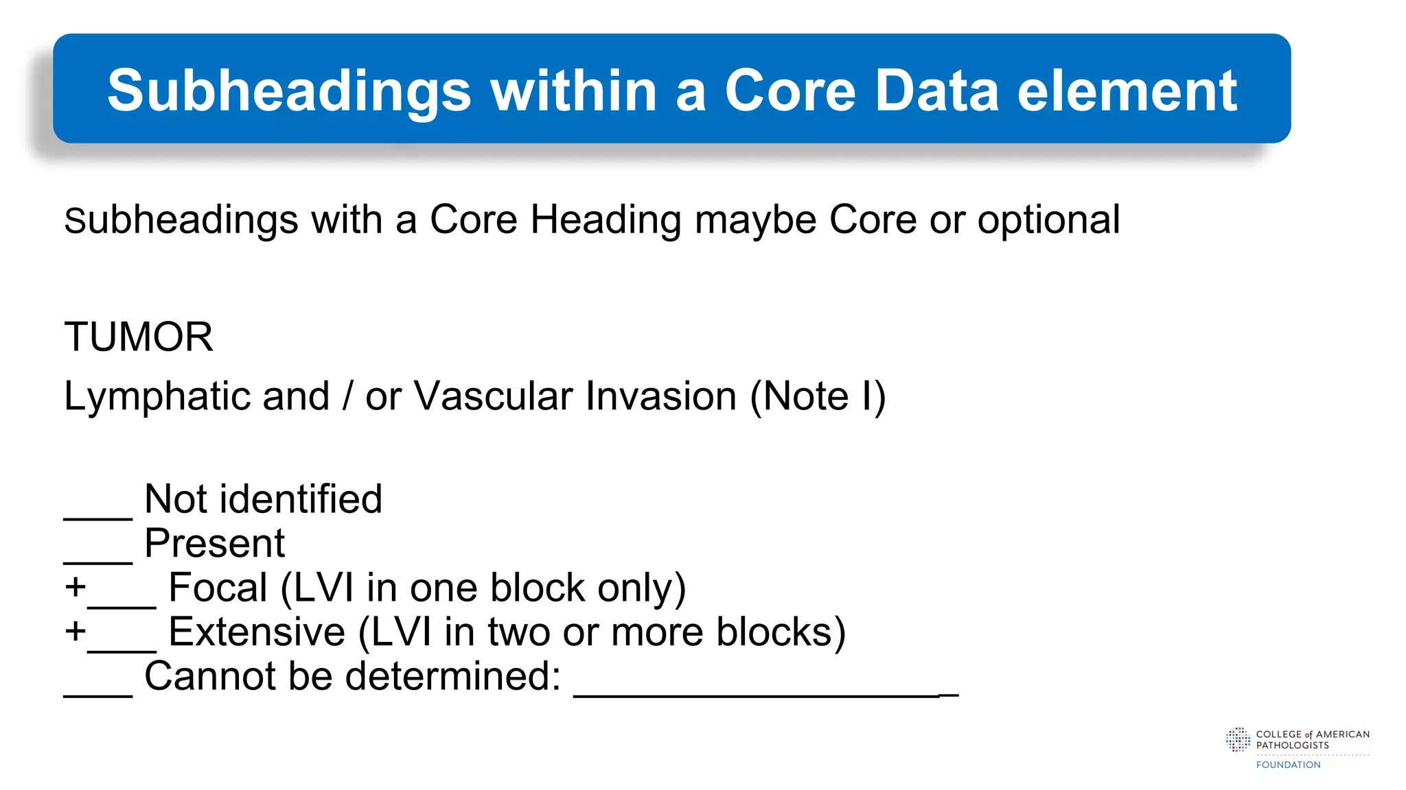 Subheadings with a Core Heading maybe Core or optional
TUMOR
Lymphatic and / or Vascular Invasion (Note I)
___ Not identified
___ Present
+___ Focal (LVI in one block only)
+___ Extensive (LVI in two or more blocks)
___ Cannot be determined: _________________
Subheadings within a Core Data element
 