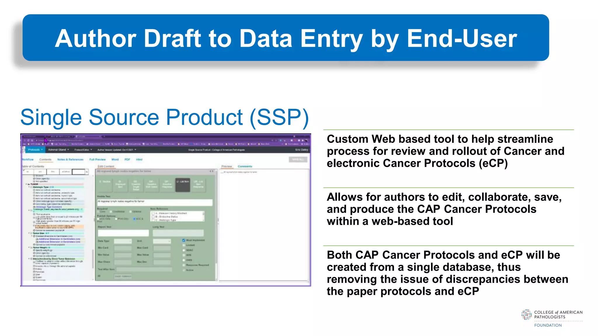 Custom Web based tool to help streamline
process for review and rollout of Cancer and
electronic Cancer Protocols (eCP)
Allows for authors to edit, collaborate, save,
and produce the CAP Cancer Protocols
within a web-based tool
Both CAP Cancer Protocols and eCP will be
created from a single database, thus
removing the issue of discrepancies between
the paper protocols and eCP
Single Source Product (SSP)
Author Draft to Data Entry by End-User
 