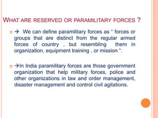 WHAT ARE RESERVED OR PARAMILITARY FORCES ?
  We can define paramilitary forces as “ forces or
groups that are distinct from the regular armed
forces of country , but resembling them in
organization, equipment training , or mission “.
 In India paramilitary forces are those government
organization that help military forces, police and
other organizations in law and order management,
disaster management and control civil agitations.
 