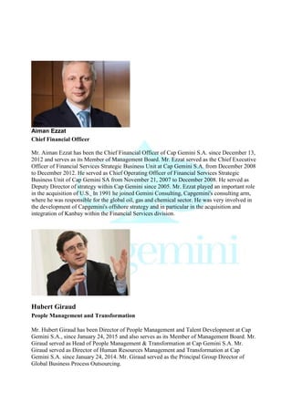 Aiman Ezzat
Chief Financial Officer
Mr. Aiman Ezzat has been the Chief Financial Officer of Cap Gemini S.A. since December 13,
2012 and serves as its Member of Management Board. Mr. Ezzat served as the Chief Executive
Officer of Financial Services Strategic Business Unit at Cap Gemini S.A. from December 2008
to December 2012. He served as Chief Operating Officer of Financial Services Strategic
Business Unit of Cap Gemini SA from November 21, 2007 to December 2008. He served as
Deputy Director of strategy within Cap Gemini since 2005. Mr. Ezzat played an important role
in the acquisition of U.S. In 1991 he joined Gemini Consulting, Capgemini's consulting arm,
where he was responsible for the global oil, gas and chemical sector. He was very involved in
the development of Capgemini's offshore strategy and in particular in the acquisition and
integration of Kanbay within the Financial Services division.
Hubert Giraud
People Management and Transformation
Mr. Hubert Giraud has been Director of People Management and Talent Development at Cap
Gemini S.A., since January 24, 2015 and also serves as its Member of Management Board. Mr.
Giraud served as Head of People Management & Transformation at Cap Gemini S.A. Mr.
Giraud served as Director of Human Resources Management and Transformation at Cap
Gemini S.A. since January 24, 2014. Mr. Giraud served as the Principal Group Director of
Global Business Process Outsourcing.
 