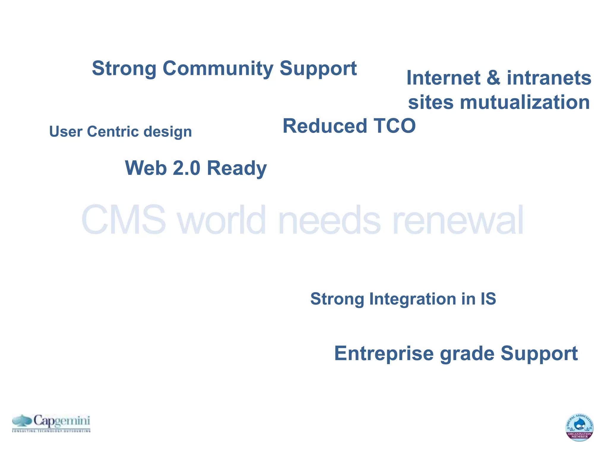 Strong Community Support       Internet & intranets
                                    sites mutualization
User Centric design       Reduced TCO

          Web 2.0 Ready

    CMS world needs renewal
                            Strong Integration in IS


                               Entreprise grade Support
 