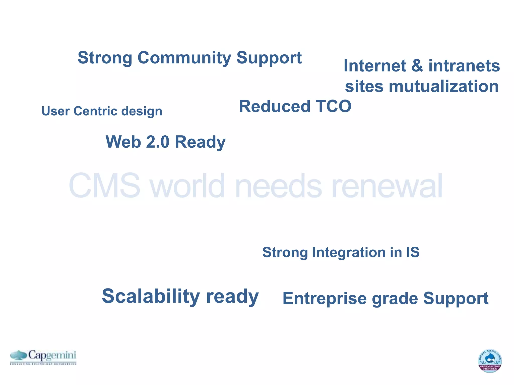 Strong Community Support       Internet & intranets
                                    sites mutualization
User Centric design       Reduced TCO

          Web 2.0 Ready

    CMS world needs renewal
                             Strong Integration in IS


         Scalability ready      Entreprise grade Support
 