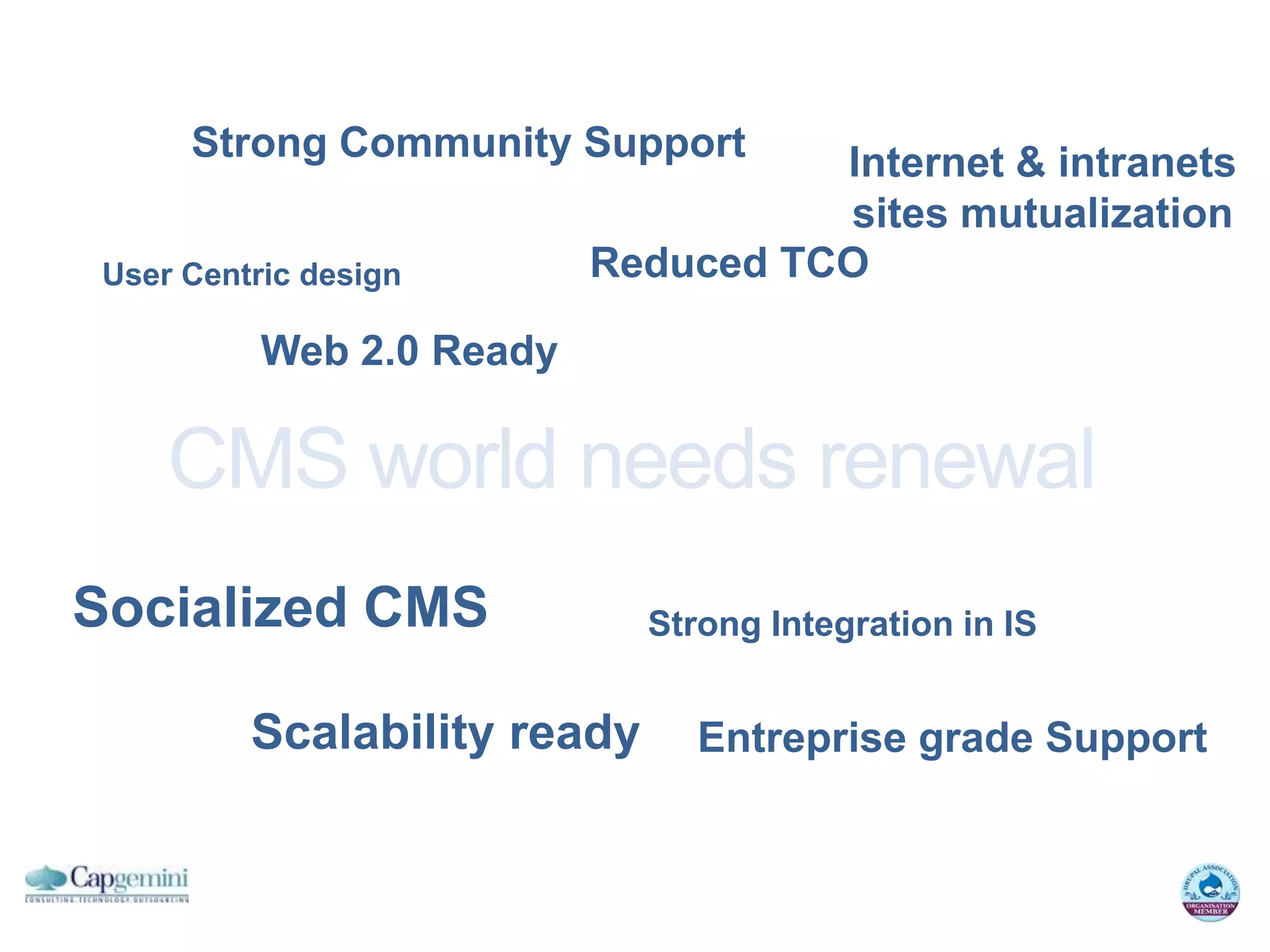 Strong Community Support       Internet & intranets
                                    sites mutualization
User Centric design       Reduced TCO

          Web 2.0 Ready

    CMS world needs renewal
Socialized CMS               Strong Integration in IS


         Scalability ready      Entreprise grade Support
 