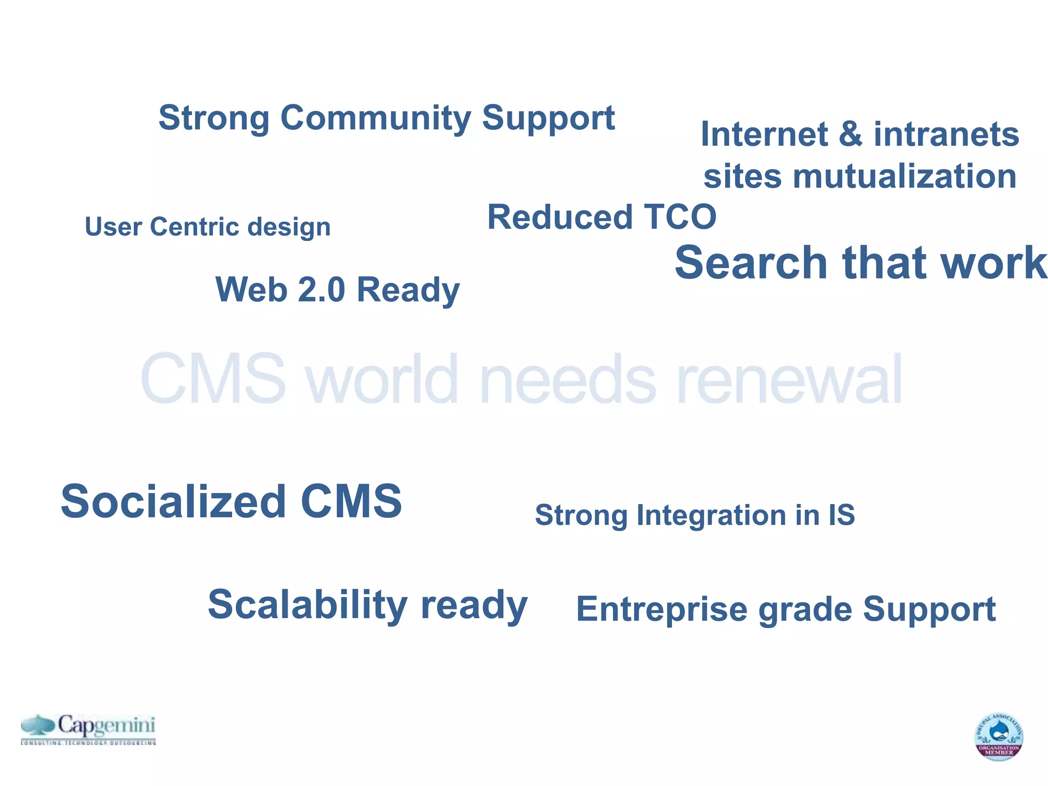 Strong Community Support       Internet & intranets
                                    sites mutualization
User Centric design       Reduced TCO

          Web 2.0 Ready
                                       Search that work

    CMS world needs renewal
Socialized CMS               Strong Integration in IS


         Scalability ready      Entreprise grade Support
 
