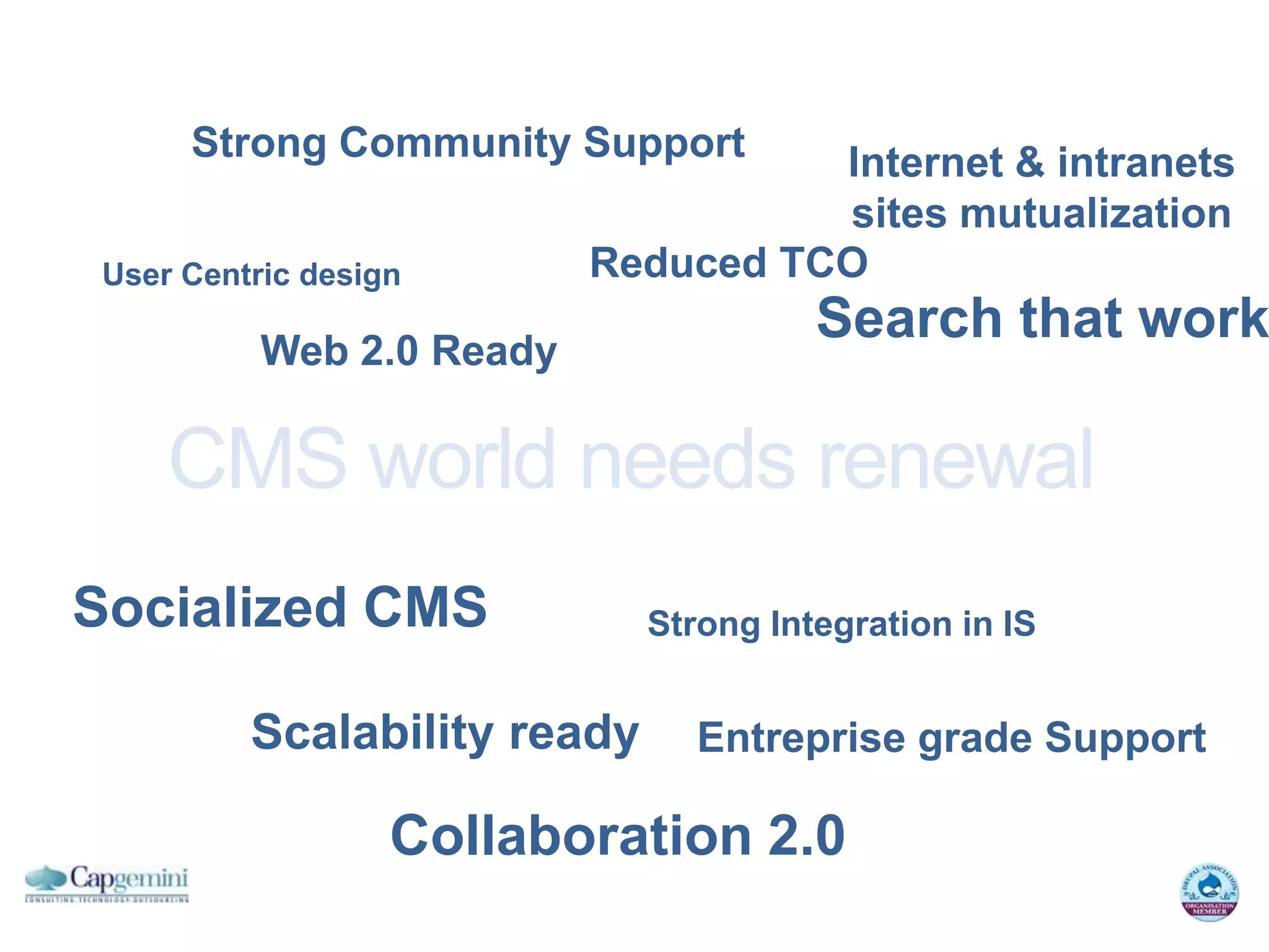 Strong Community Support       Internet & intranets
                                    sites mutualization
User Centric design       Reduced TCO

          Web 2.0 Ready
                                       Search that work

    CMS world needs renewal
Socialized CMS               Strong Integration in IS


         Scalability ready      Entreprise grade Support

                  Collaboration 2.0
 