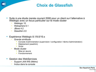 Choix de Glassfish


 Suite à une étude menée courant 2008 pour un client sur l’alternative à
  Weblogic avec un focus particulier sur le mode cluster
    •   Weblogic 10
    •   Websphere 6.1
    •   JBoss 4.2
    •   Glassfish 2.0

 Expérience Weblogic 8.1/9.0/10.x
    •   Grande similitude
          Console d’administration (supervision / configuration / tâche d’administration)
          Déploiement (asadmin)
          Script
    •   Mode cluster
          Mise en œuvre
          Fonctionnement


 Gestion des WebServices
    •   Support JAX-WS (Metro)
    •   Inclus dans la console
                                                                                      Sun Aquarium Paris
                                                                                                 26 Juin 2009
                                                                                                           11
 