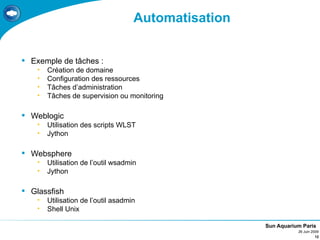 Automatisation


 Exemple de tâches :
    •   Création de domaine
    •   Configuration des ressources
    •   Tâches d’administration
    •   Tâches de supervision ou monitoring

 Weblogic
    •   Utilisation des scripts WLST
    •   Jython

 Websphere
    •   Utilisation de l’outil wsadmin
    •   Jython

 Glassfish
    •   Utilisation de l’outil asadmin
    •   Shell Unix

                                                      Sun Aquarium Paris
                                                                 26 Juin 2009
                                                                           12
 