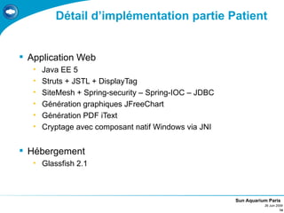 Détail d’implémentation partie Patient


 Application Web
   •   Java EE 5
   •   Struts + JSTL + DisplayTag
   •   SiteMesh + Spring-security – Spring-IOC – JDBC
   •   Génération graphiques JFreeChart
   •   Génération PDF iText
   •   Cryptage avec composant natif Windows via JNI


 Hébergement
   • Glassfish 2.1



                                                        Sun Aquarium Paris
                                                                   26 Juin 2009
                                                                             14
 